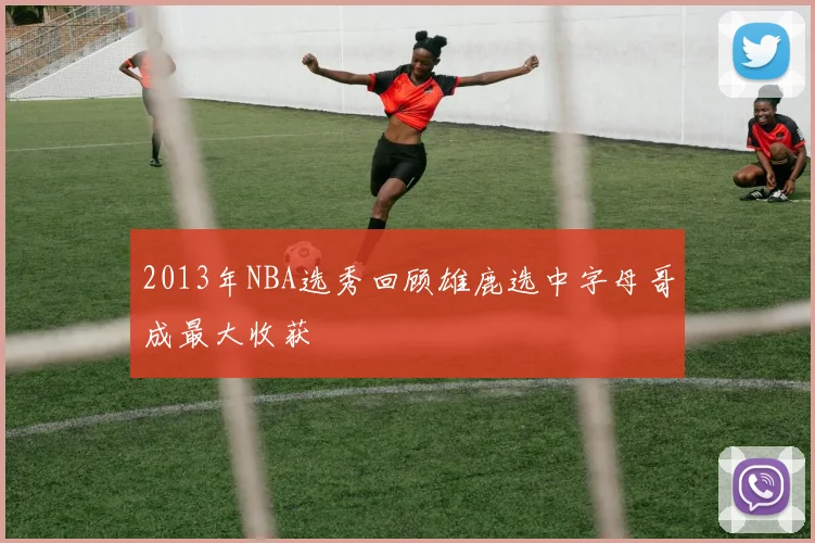 2013年NBA选秀回顾雄鹿选中字母哥成最大收获