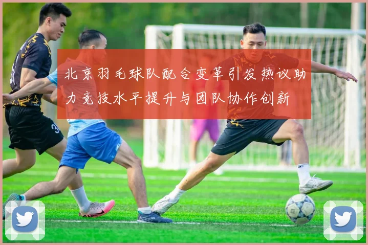 北京羽毛球队配合变革引发热议助力竞技水平提升与团队协作创新