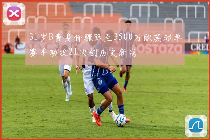 31岁B费身价骤降至3500万欧英超单赛季助攻21次创历史新高