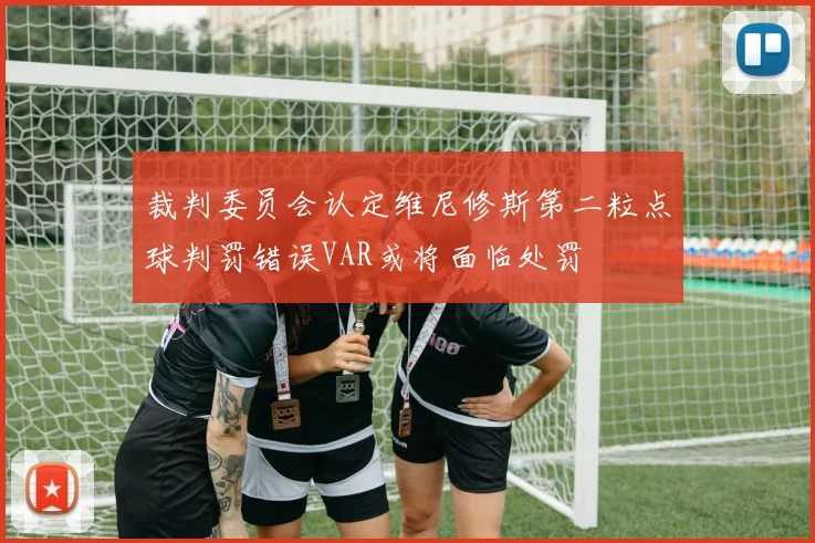 裁判委员会认定维尼修斯第二粒点球判罚错误VAR或将面临处罚