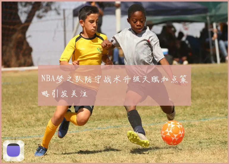 NBA梦之队防守战术升级天赋加点策略引发关注
