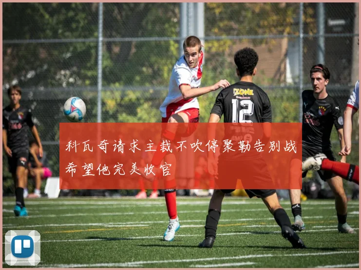 科瓦奇请求主裁不吹停聚勒告别战希望他完美收官
