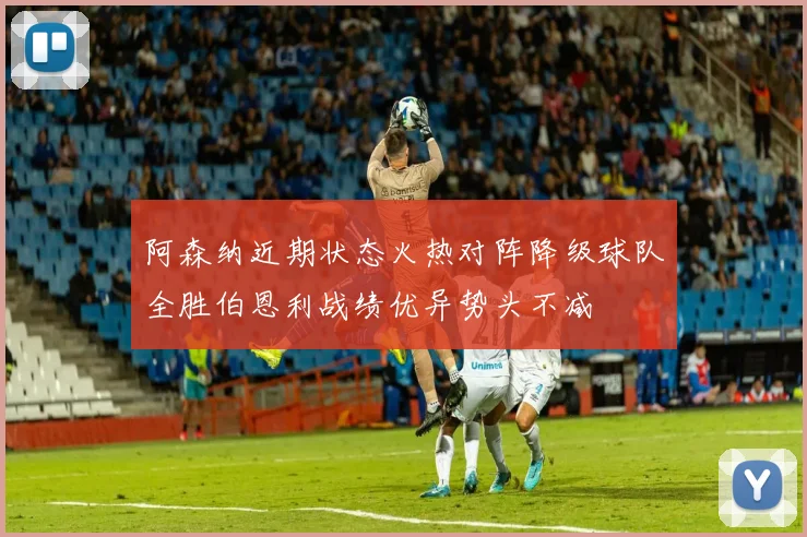阿森纳近期状态火热对阵降级球队全胜伯恩利战绩优异势头不减