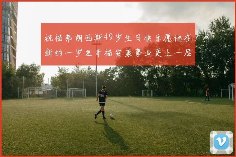 祝福弗朗西斯49岁生日快乐愿他在新的一岁里幸福安康事业更上一层楼