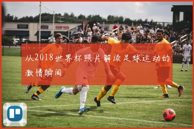 从2018世界杯照片解读足球运动的激情瞬间